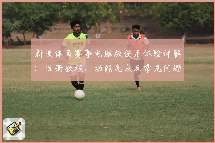 新浪体育赛事电脑版使用体验详解:注册教程、功能亮点及常见问题汇总