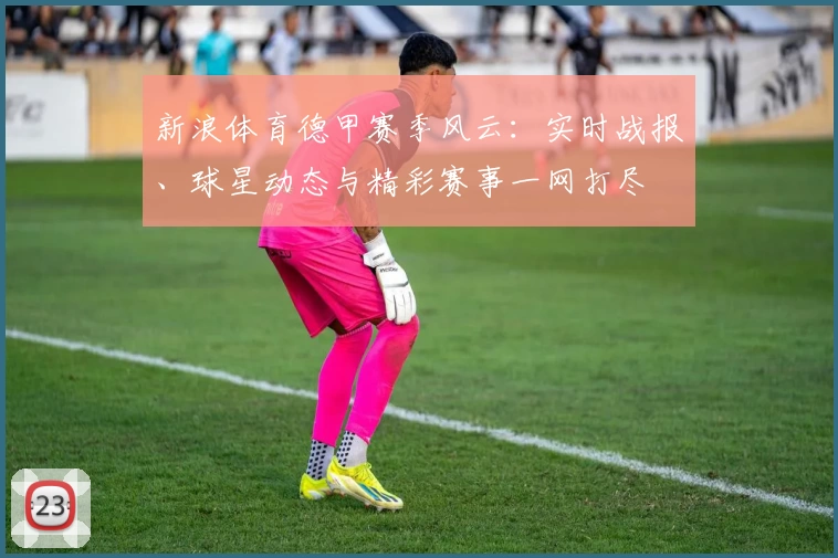 新浪体育德甲赛季风云：实时战报、球星动态与精彩赛事一网打尽