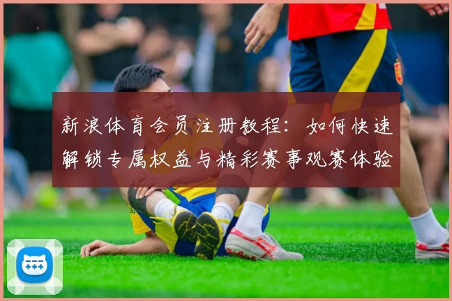 新浪体育会员注册教程：如何快速解锁专属权益与精彩赛事观赛体验