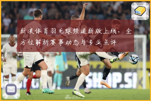 新浪体育羽毛球频道新版上线，全方位解析赛事动态与专业点评