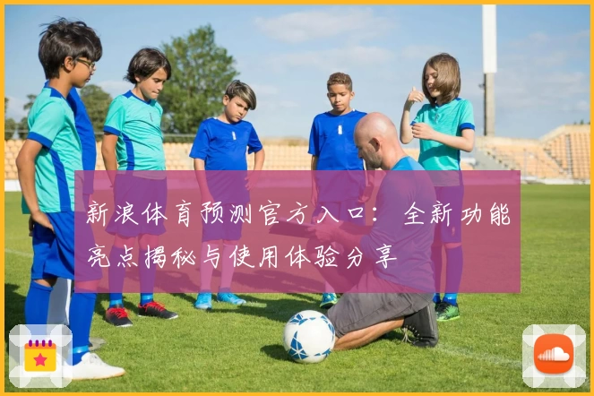 新浪体育预测官方入口：全新功能亮点揭秘与使用体验分享