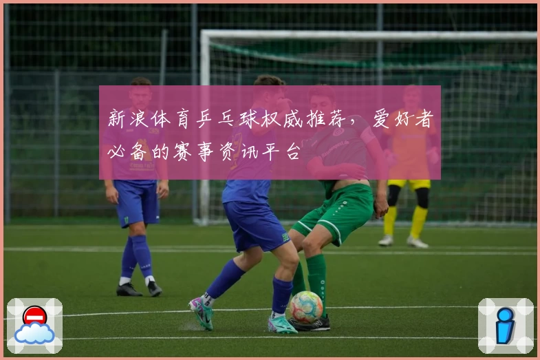 新浪体育乒乓球权威推荐，爱好者必备的赛事资讯平台