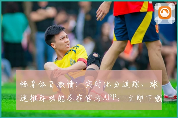 畅享体育激情:实时比分追踪、球迷推荐功能尽在官方APP,立即下载助力热爱