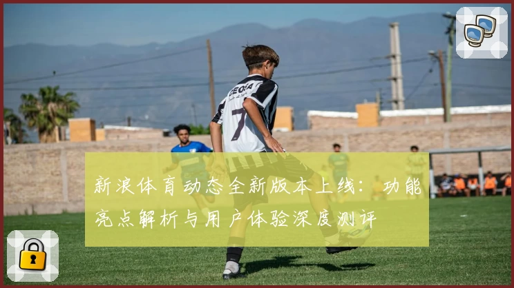 新浪体育动态全新版本上线：功能亮点解析与用户体验深度测评