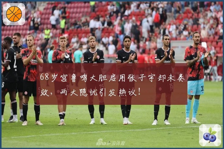 68岁宫鲁鸣大胆启用张子宇却未奏效，两大隐忧引发热议！
