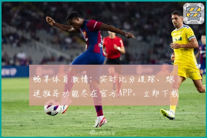 畅享体育激情:实时比分追踪、球迷推荐功能尽在官方APP,立即下载助力热爱
