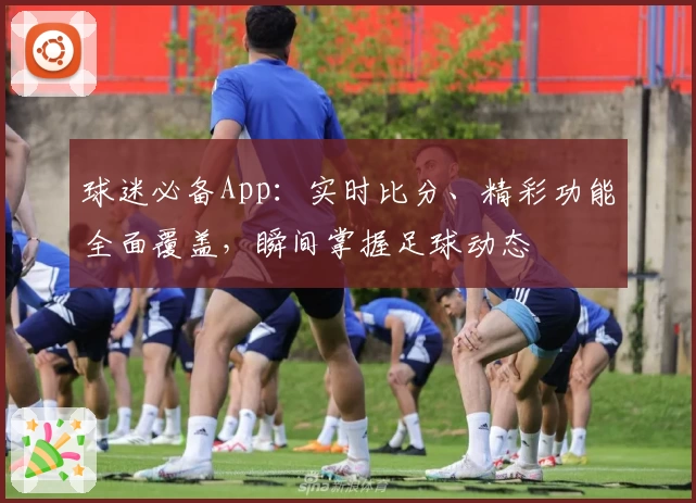 球迷必备App:实时比分、精彩功能全面覆盖,瞬间掌握足球动态
