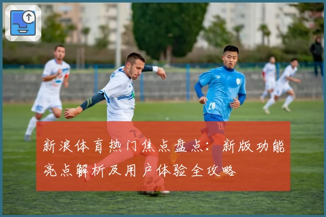新浪体育热门焦点盘点：新版功能亮点解析及用户体验全攻略