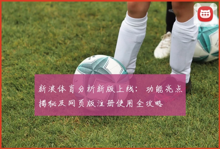 新浪体育分析新版上线：功能亮点揭秘及网页版注册使用全攻略