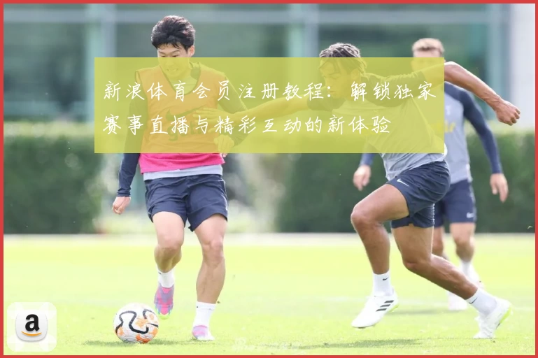 新浪体育会员注册教程：解锁独家赛事直播与精彩互动的新体验