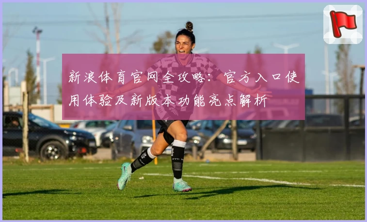 新浪体育官网全攻略：官方入口使用体验及新版本功能亮点解析