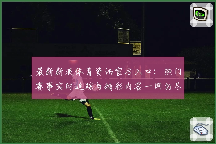 最新新浪体育资讯官方入口：热门赛事实时追踪与精彩内容一网打尽