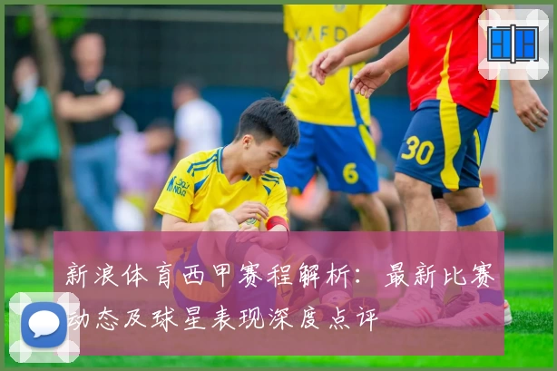 新浪体育西甲赛程解析：最新比赛动态及球星表现深度点评