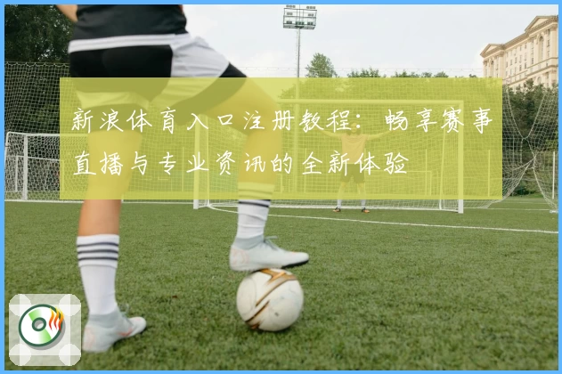 新浪体育入口注册教程：畅享赛事直播与专业资讯的全新体验