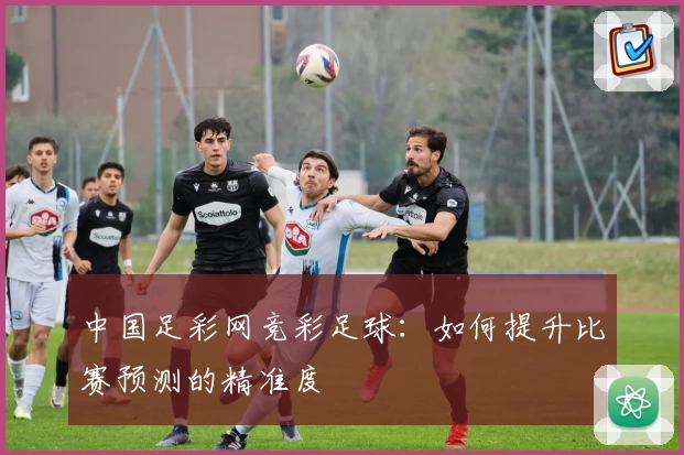 中国足彩网竞彩足球:如何提升比赛预测的精准度