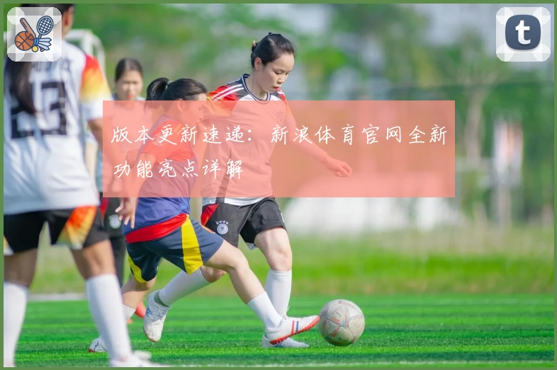 版本更新速递：新浪体育官网全新功能亮点详解