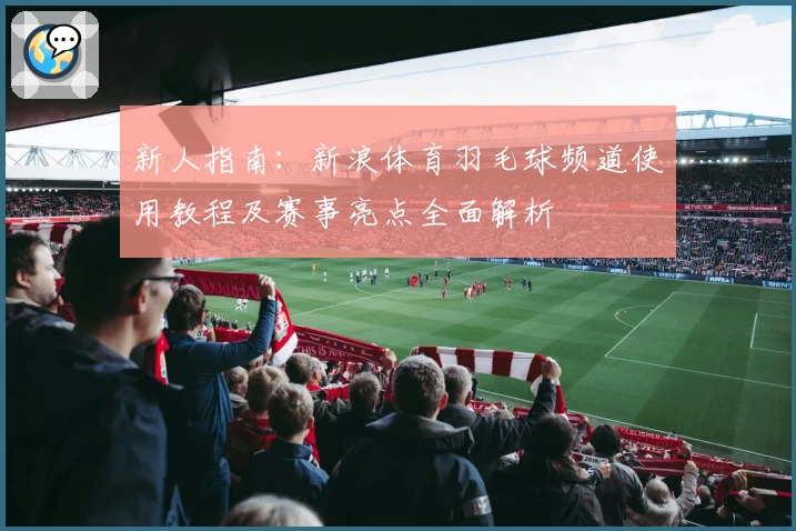 新人指南：新浪体育羽毛球频道使用教程及赛事亮点全面解析