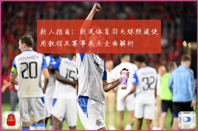 新人指南：新浪体育羽毛球频道使用教程及赛事亮点全面解析