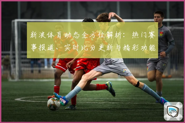 新浪体育动态全方位解析：热门赛事报道、实时比分更新与精彩功能亮点汇总
