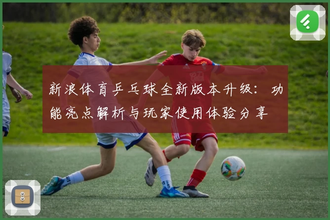 新浪体育乒乓球全新版本升级：功能亮点解析与玩家使用体验分享