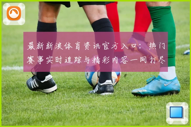 最新新浪体育资讯官方入口：热门赛事实时追踪与精彩内容一网打尽
