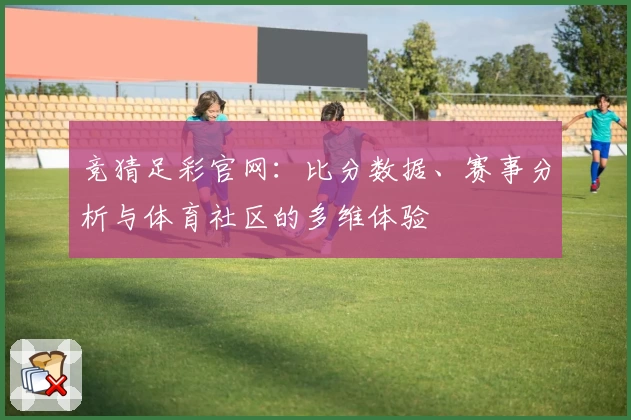 竞猜足彩官网：比分数据、赛事分析与体育社区的多维体验