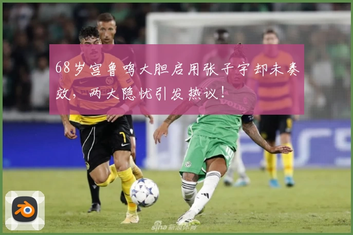68岁宫鲁鸣大胆启用张子宇却未奏效，两大隐忧引发热议！