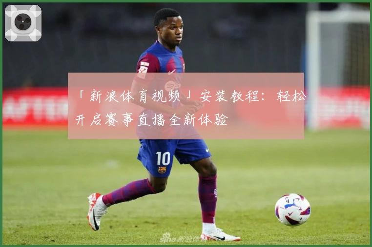 「新浪体育视频」安装教程:轻松开启赛事直播全新体验