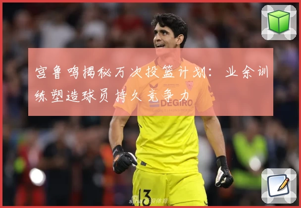 宫鲁鸣揭秘万次投篮计划：业余训练塑造球员持久竞争力