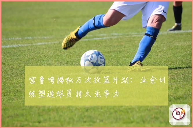 宫鲁鸣揭秘万次投篮计划：业余训练塑造球员持久竞争力