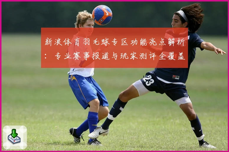 新浪体育羽毛球专区功能亮点解析：专业赛事报道与玩家测评全覆盖
