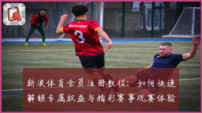 新浪体育会员注册教程：如何快速解锁专属权益与精彩赛事观赛体验