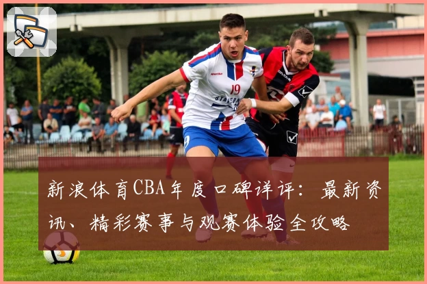 新浪体育CBA年度口碑详评:最新资讯、精彩赛事与观赛体验全攻略