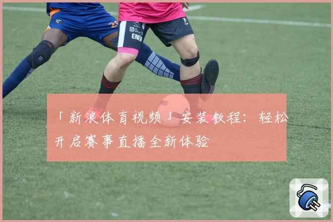 「新浪体育视频」安装教程：轻松开启赛事直播全新体验